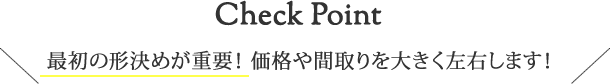 Check Point 最初の形決めが重要！価格や間取りを大きく左右します！