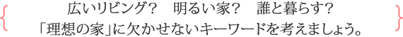 広いリビング？ 明るい家？ 誰と暮らす？ 「理想の家」に欠かせないキーワードを考えましょう。