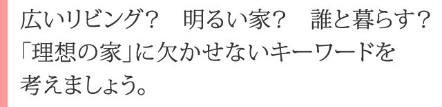広いリビング？ 明るい家？ 誰と暮らす？ 「理想の家」に欠かせないキーワードを考えましょう。