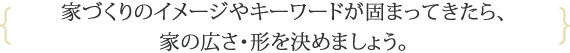 家づくりのイメージやキーワードが固まってきたら、家の広さ・形を決めましょう。