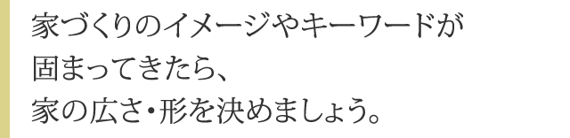 家づくりのイメージやキーワードが固まってきたら、家の広さ・形を決めましょう。