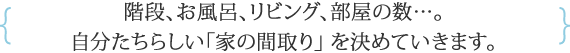 階段、お風呂、リビング、部屋の数…。 自分たちらしい「家の間取り」 を決めていきます。