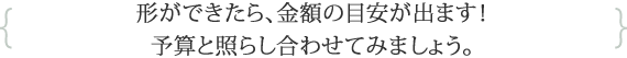 形ができたら、金額の目安が出ます！予算と照らし合わせてみましょう。