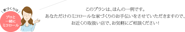 このプランは、ほんの一例です。あなただけのミコロールな家づくりのお手伝いをさせていただきますので、お近くのお取り扱い店で、お気軽にご相談ください！